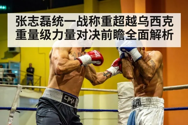 张志磊统一战称重超越乌西克重量级力量对决前瞻全面解析