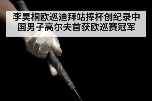 李昊桐欧巡迪拜站捧杯创纪录中国男子高尔夫首获欧巡赛冠军