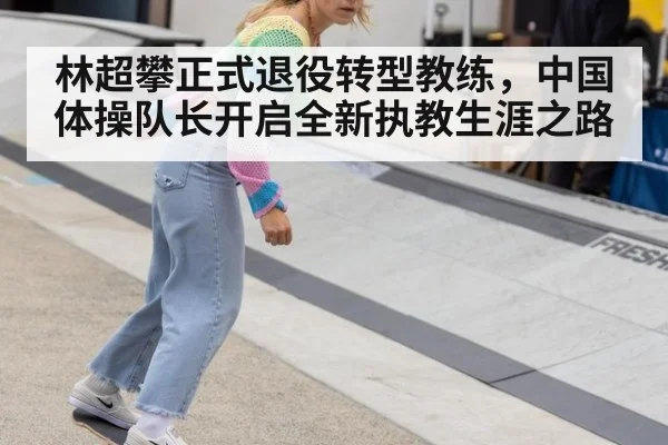 林超攀正式退役转型教练，中国体操队长开启全新执教生涯之路