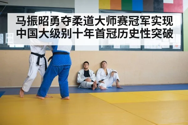 马振昭勇夺柔道大师赛冠军实现中国大级别十年首冠历史性突破